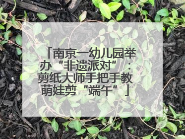 南京一幼儿园举办“非遗派对”：剪纸大师手把手教萌娃剪“端午”
